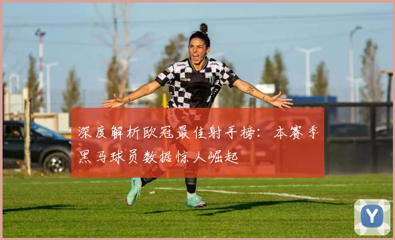 深度解析欧冠最佳射手榜：本赛季黑马球员数据惊人崛起