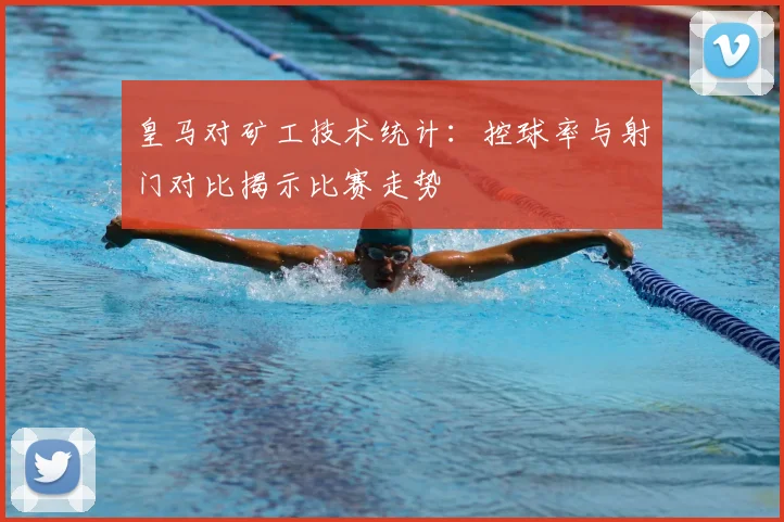 皇马对矿工技术统计：控球率与射门对比揭示比赛走势