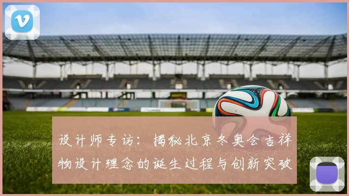 设计师专访:揭秘北京冬奥会吉祥物设计理念的诞生过程与创新突破