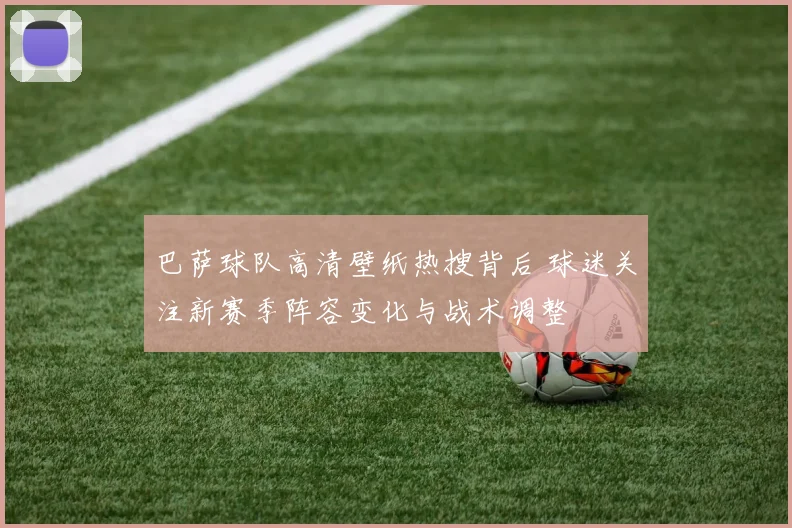 巴萨球队高清壁纸热搜背后 球迷关注新赛季阵容变化与战术调整