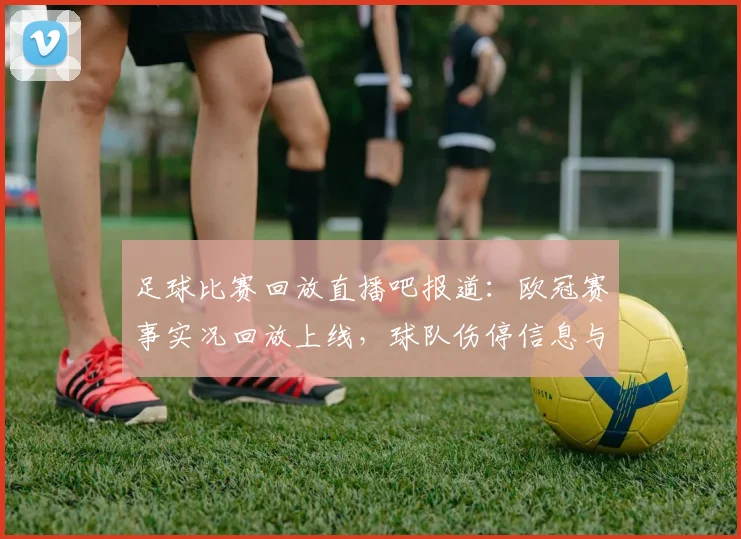 足球比赛回放直播吧报道：欧冠赛事实况回放上线，球队伤停信息与赛后关键数据汇总